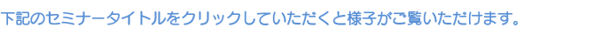 下記のセミナータイトルをクリックしていただくと様子がご覧いただけます。 下記のセミナータイトルをクリックしていただくと様子がご覧いただけます。
